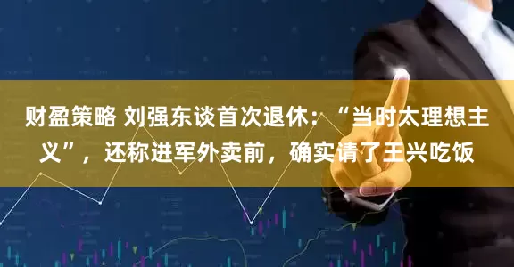 财盈策略 刘强东谈首次退休：“当时太理想主义”，还称进军外卖前，确实请了王兴吃饭