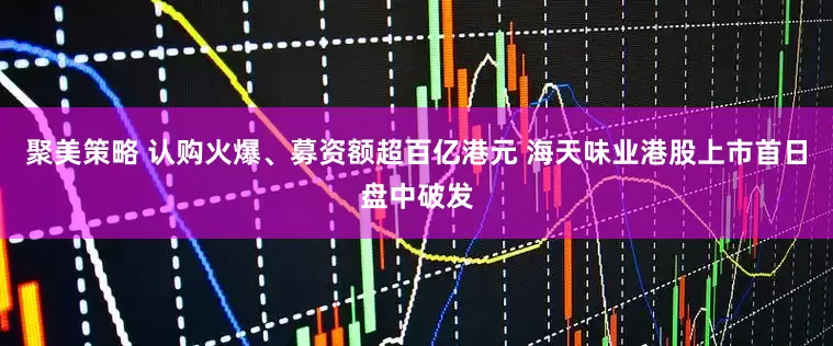 聚美策略 认购火爆、募资额超百亿港元 海天味业港股上市首日盘中破发