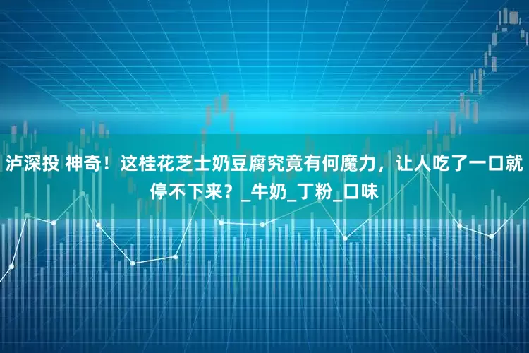泸深投 神奇！这桂花芝士奶豆腐究竟有何魔力，让人吃了一口就停不下来？_牛奶_丁粉_口味