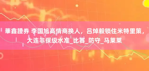 華鑫證券 李国旭高情商换人，吕焯毅锁住米特里策，大连非保级水准_比赛_防守_马莱莱