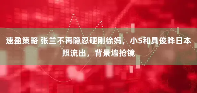 速盈策略 张兰不再隐忍硬刚徐妈，小S和具俊晔日本照流出，背景墙抢镜