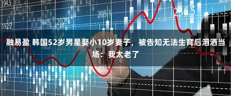 融易盈 韩国52岁男星娶小10岁妻子，被告知无法生育后泪洒当场：我太老了