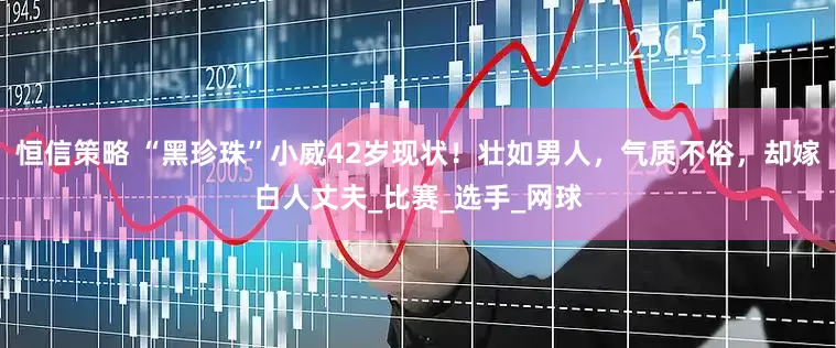 恒信策略 “黑珍珠”小威42岁现状！壮如男人，气质不俗，却嫁白人丈夫_比赛_选手_网球