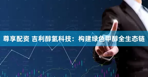 尊享配资 吉利醇氢科技：构建绿色甲醇全生态链