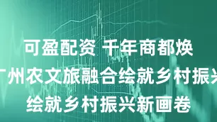可盈配资 千年商都焕新颜：广州农文旅融合绘就乡村振兴新画卷