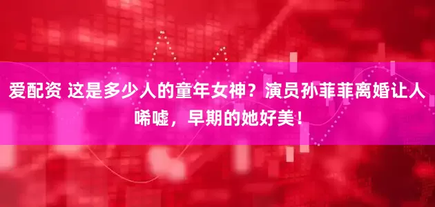 爱配资 这是多少人的童年女神？演员孙菲菲离婚让人唏嘘，早期的她好美！