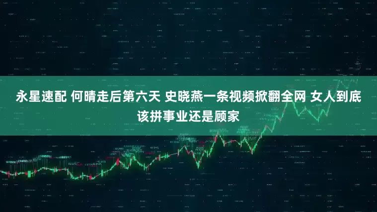 永星速配 何晴走后第六天 史晓燕一条视频掀翻全网 女人到底该拼事业还是顾家