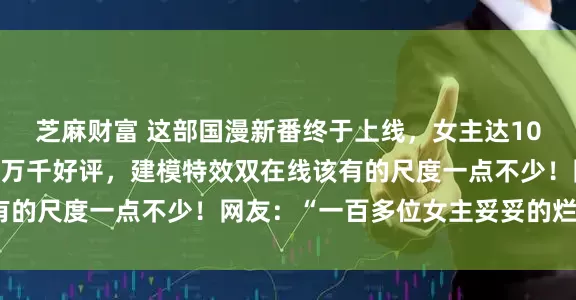 芝麻财富 这部国漫新番终于上线，女主达100多位，首播三级收获万千好评，建模特效双在线该有的尺度一点不少！网友：“一百多位女主妥妥的烂片？”