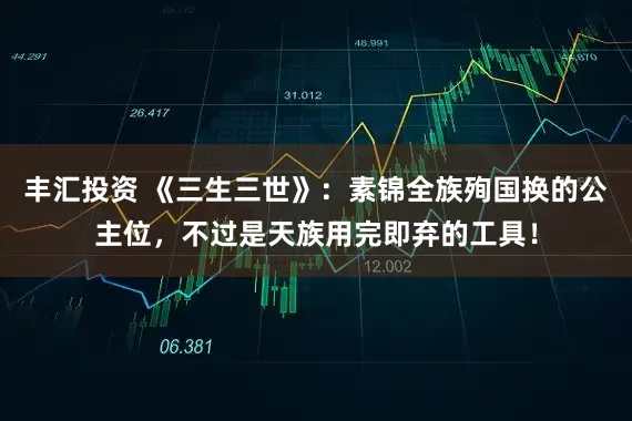 丰汇投资 《三生三世》：素锦全族殉国换的公主位，不过是天族用完即弃的工具！